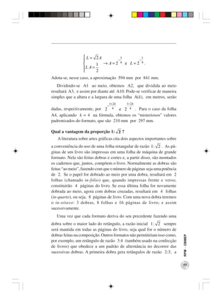  L = 2A         3        1
                                −        −
                         1 → A=2
                                   4 e L=2 4.
                  
                  L A =
                        2
Adota-se, nesse caso, a aproximação 594 mm por 841 mm.
   Dividindo-se A1 ao meio, obtemos A2, que dividida ao meio
resultará A3, e assim por diante até A10. Pode-se verificar de maneira
simples que a altura e a largura de uma folha A(k), em metros, serão
                                    1+ 2 k   1− 2 k
                                −
dadas, respectivamente, por 2 4 e 2 4 . Para o caso da folha
A4, aplicando k = 4 na fórmula, obtemos os “misteriosos” valores
padronizados do formato, que são 210 mm por 297 mm.

Qual a vantagem da proporção 1: 2 ?
   A literatura sobre artes gráficas cita dois aspectos importantes sobre
a conveniência do uso de uma folha retangular de razão 1 : 2 . As pá-
ginas de um livro são impressas em uma folha de máquina de grande
formato. Nela são feitas dobras e cortes e, a partir disso, são montados
os cadernos que, juntos, compõem o livro. Normalmente as dobras são
feitas “ao meio”, fazendo com que o número de páginas seja uma potência
de 2. Se o papel for dobrado ao meio por uma dobra, resultará em 2
folhas (chamado in-fólio) que, quando impressas frente e verso,
constituirão 4 páginas do livro. Se essa última folha for novamente
dobrada ao meio, agora com dobras cruzadas, resultará em 4 folhas
(in-quarto), ou seja, 8 páginas de livro. Com uma nova dobra teremos
o in-oitavo: 3 dobras, 8 folhas e 16 páginas de livro; e assim
sucessivamente.
   Uma vez que cada formato deriva do seu precedente fazendo uma
dobra sobre o maior lado do retângulo, a razão inicial 1 : 2 sempre
será mantida em todas as páginas do livro, seja qual for o número de
dobras feitas na composição. Outros formatos não permitiriam isso como,
                                                                            RPM − OBMEP




por exemplo, um retângulo de razão 3:4 (também usado na confecção
de livros) que obedece a um padrão de alternância no decorrer das
sucessivas dobras. A primeira dobra gera retângulos de razão 2:3; a

                                                                            77
 