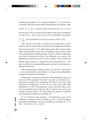segunda gera retângulos 3:4, a terceira retângulos 2:3, e assim suces-
              sivamente. Deixo por conta do leitor a demonstração do resultado: dada
                              y
              a razão x:y, se   ≤ x , então as razões se alternam entre x:y e y:2x no
                              2
              decorrer das sucessivas dobras que dividem o lado maior do retângulo
              ao meio (obs.: o único caso em que não há alternância será quando
              x   y
                =   , que é justamente o caso em que temos a razão 1 : 2 ).
              y 2x
                 Vale citar que nem todos os estudiosos de composição em artes
              gráficas estão de acordo sobre a relevância da vantagem que acabamos
              de descrever da razão 1 : 2 sobre outras razões. Para um bom acaba-
              mento final das dobras de um livro recomenda-se que as dobras sejam
              feitas paralelamente às fibras do papel. Com isso, folhas de papel que,
              em virtude da direção das fibras, são adequadas ao in-quarto não
              poderiam ser usadas para livros in-oitavo porque a fibra correria em
              direção errada. Portanto, a vantagem da razão preservada em 1 : 2
              após as dobras fica comprometida quando levamos em consideração a
              direção das fibras [1].
                  Outra vantagem que os papéis de razão 1 : 2 da série A apresentam
              − e essa aceita por todos os especialistas − é a de que evitam o desperdício
              de papel nos trabalhos de fotocópias.
                 Imagine que você queira copiar duas folhas quadradas, juntas, em
              uma nova folha quadrada. Essa tarefa não pode ser realizada sem o
              desperdício de papel. Se os quadrados têm lado 10 cm, lado a lado
              formarão um retângulo de 10 por 20 cm, o que exigirá uma folha
              quadrada de 20 por 20 cm para que o serviço seja feito. Nesse caso,
              haverá desperdício de metade da folha. O mesmo não ocorre, por
              exemplo, com duas folhas A4 lado a lado, que podem ser copiadas,
              sem desperdício de papel, em uma folha A3.
                Se você observar com atenção, as fotocopiadoras que fazem
RPM − OBMEP




              ampliação e redução a partir das folhas da série A possuem alguns
              comandos pré-definidos, como, por exemplo, os de redução de 71%,
              50%, 35%, 25%, 18% e 12,5%.


 78
 