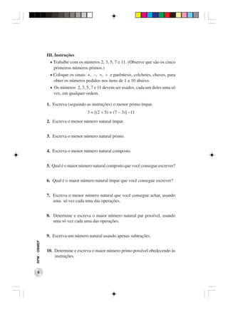 III. Instruções
               • Trabalhe com os números 2, 3, 5, 7 e 11. (Observe que são os cinco
                 primeiros números primos.)
               • Coloque os sinais +, −, ×, ÷ e parêntesis, colchetes, chaves, para
                 obter os números pedidos nos itens de 1 a 10 abaixo.
               • Os números 2, 3, 5, 7 e 11 devem ser usados, cada um deles uma só
                 vez, em qualquer ordem.

              1. Escreva (seguindo as instruções) o menor primo ímpar.
                                   3 = [(2 × 5) + (7 − 3)] −11
              2. Escreva o menor número natural ímpar.


              3. Escreva o menor número natural primo.


              4. Escreva o menor número natural composto.


              5. Qual é o maior número natural composto que você consegue escrever?


              6. Qual é o maior número natural ímpar que você consegue escrever?


              7. Escreva o menor número natural que você consegue achar, usando
                 uma só vez cada uma das operações.


              8. Determine e escreva o maior número natural par possível, usando
                 uma só vez cada uma das operações.


              9. Escreva um número natural usando apenas subtrações.
RPM − OBMEP




              10. Determine e escreva o maior número primo possível obedecendo às
                  instruções.


    8
 