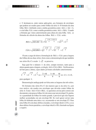 e C destinam-se, entre outras aplicações, aos formatos de envelopes
              que podem ser usados para conter folhas da série A. O formato de uma
              folha B(k) é definido como a média geométrica entre A(k) e A(k −1),
              e o da folha C(k) como a média geométrica entre A(k) e B(k). Usando
              a fórmula que vimos anteriormente para altura de uma folha A(k), as
              fórmulas de cálculo da altura das folhas B(k) e C(k) serão:

                                                                                  1+ 2 k 1+ 2 ( k −1)                          −k
                                                                              −         −
                                                                                                                   −k
                                 B (k ) = A(k ) A(k − 1) = 2                        4         4            = 2          =     22


                                                                           1+ 2 k           k             1+ 4 k            1+ 4 k
                                                                       −                −             −                 −
                             C (k ) = A(k ) B (k ) = 2                       4      2       2   = 2         4      =2         8



                  Ficam a cargo do leitor a formulação de B(k) e C(k) para a largura
              das folhas dessas duas séries, bem como a demonstração de que também
              nas séries B e C a razão 1 : 2 se preserva.
                  Seja qual for o número k da série, sempre teremos, tanto para a
              altura quanto para a largura, a relação A(k) < C(k) < B(k). Verificaremos
              tal fato para a altura, cujos dados já foram calculados anteriormente:
                        1+ 2 k            1+ 4 k            k
                    −                 −                 −            2 + 4k    1 + 4k    4k
                2         4      <2         8      <2       2   ⇔−          <−        <−    ⇔ −2 < −1 < 0 ,
                                                                        8         8      8
              para qualquer k.
                 Demonstração análoga pode ser feita entre as larguras das três séries.
                 Os formatos das séries B e C são maiores que os da série A e, por
              esse motivo, são usados nos envelopes que deverão conter folhas da
              série A. Como A(k) < C(k) < B(k), se queremos enviar pelo correio um
              documento com poucas folhas A4, devemos usar um envelope C4, porém,
              se a quantidade de folhas for muito grande, é provável que elas fiquem
              melhor acomodadas em um envelope B4. Se você quiser enviar uma
              folha A4 dobrada uma única vez, recomenda-se um envelope C5. Para
RPM − OBMEP




              uma folha A4 com duas dobras cruzadas, o envelope ideal é o C6 e, se as
              duas dobras forem paralelas, o envelope ideal é o DL (ilustrado na figura
              a seguir).


 80
 