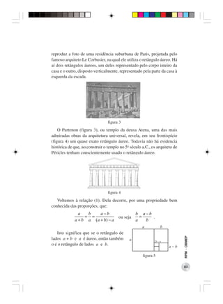 reproduz a foto de uma residência suburbana de Paris, projetada pelo
famoso arquiteto Le Corbusier, na qual ele utiliza o retângulo áureo. Há
aí dois retângulos áureos, um deles representado pelo corpo inteiro da
casa e o outro, disposto verticalmente, representado pela parte da casa à
esquerda da escada.




                                 figura 3
    O Partenon (figura 3), ou templo da deusa Atena, uma das mais
admiradas obras da arquitetura universal, revela, em seu frontispício
(figura 4) um quase exato retângulo áureo. Todavia não há evidencia
histórica de que, ao construir o templo no 5o século a.C., os arquiteto de
Péricles tenham conscientemente usado o retângulo áureo.




                                 figura 4
   Voltemos à relação (1). Dela decorre, por uma propriedade bem
conhecida das proporções, que:
               a   b     a −b                    b a −b
                  = =                  ou seja     =    .
             a + b a ( a + b) − a                a   b
                                                     a           b
   Isto significa que se o retângulo de
                                                                             RPM − OBMEP




lados a + b e a é áureo, então também        a              2b - a
o é o retângulo de lados a e b.                                      a-b

                                                     figura 5

                                                                             83
 