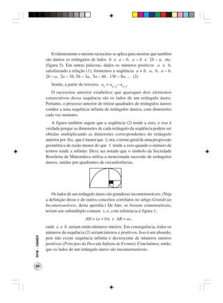 Evidentemente o mesmo raciocínio se aplica para mostrar que também
              são áureos os retângulos de lados b e a – b, a – b e 2b – a, etc.
              (figura 5). Em outras palavras, dados os números positivos a e b,
              satisfazendo a relação (1), formemos a seqüência a + b, a, b, a – b,
              2b – a, 2a – 3b, 5b – 3a, 5a – 8b, 13b – 8a, ... (2)
                 Sendo, a partir do terceiro, an = an–2 – an–1.
                 O raciocínio anterior estabelece que quaisquer dois elementos
              consecutivos dessa sequência são os lados de um retângulo áureo.
              Portanto, o processo anterior de retirar quadrados de retângulos áureos
              conduz a uma sequência infinita de retângulos áureos, com dimensões
              cada vez menores.
                 A figura também sugere que a seqüência (2) tende a zero, e isso é
              verdade porque as dimensões de cada retângulo da seqüência podem ser
              obtidas multiplicando as dimensões correspondentes do retângulo
              anterior por b/a, que é menor que 1; ora, o termo geral de uma progressão
              geométrica de razão menor do que 1 tende a zero quando o número de
              termos tende a infinito. Deve ser notado que o símbolo da Sociedade
              Brasileira de Matemática utiliza a mencionada sucessão de retângulos
              áureos, unidas por quadrantes de circunferências.




                  Os lados de um retângulo áureo são grandezas incomensuráveis. (Veja
              a definição desse e de outros conceitos correlatos no artigo Grandezas
              Incomensuráveis, desta apostila.) De fato, se fossem comensuráveis,
              teriam um submúltiplo comum s, e, com referencia à figura 1,
                                     AD = (a + b)s e AB = as,
              onde a e b seriam então números inteiros. Em consequência, todos os
              números da sequência (2) seriam inteiros e positivos. Isso é um absurdo,
RPM − OBMEP




              pois não existe sequência infinita e decrescente de números inteiros
              positivos (Princípio da Descida Infinita de Fermat). Concluímos, então,
              que os lados de um retângulo áureo são incomensuráveis.


 84
 
