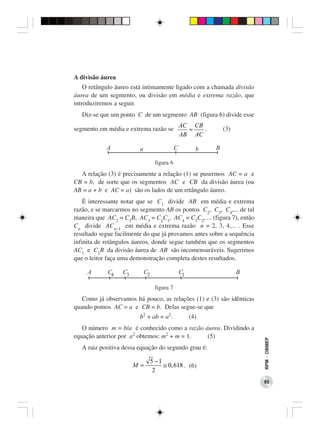 A divisão áurea
    O retângulo áureo está intimamente ligado com a chamada divisão
áurea de um segmento, ou divisão em média e extrema razão, que
introduziremos a seguir.
   Diz-se que um ponto C de um segmento AB (figura 6) divide esse
                                                  AC CB
segmento em média e extrema razão se                =   .        (3)
                                                  AB AC

            A            a                    C          b   B

                                   figura 6
  A relação (3) é precisamente a relação (1) se pusermos AC = a e
CB = b, de sorte que os segmentos AC e CB da divisão áurea (ou
AB = a + b e AC = a) são os lados de um retângulo áureo.
    É interessante notar que se C1 divide AB em média e extrema
razão, e se marcarmos no segmento AB os pontos C2, C3, C4,... de tal
maneira que AC2 = C1B, AC3 = C2C1, AC4 = C3C2, ... (figura 7), então
Cn divide ACn−1 em média e extrema razão n = 2, 3, 4,... . Esse
resultado segue facilmente do que já provamos antes sobre a sequência
infinita de retângulos áureos, donde segue também que os segmentos
AC1 e C1B da divisão áurea de AB são incomensuráveis. Sugerimos
que o leitor faça uma demonstração completa destes resultados.

     A      C4    C3         C2                   C1                   B

                                   figura 7
   Como já observamos há pouco, as relações (1) e (3) são idênticas
quando pomos AC = a e CB = b. Delas segue-se que
                         b2 + ab = a2.                 (4)
   O número m = b/a é conhecido como a razão áurea. Dividindo a
equação anterior por a2 obtemos: m2 + m = 1.  (5)
                                                                           RPM − OBMEP




   A raiz positiva dessa equação do segundo grau é:

                                  5 −1
                       M=              ≅ 0, 618 . (6)
                                   2
                                                                           85
 