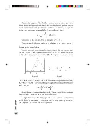 A razão áurea, como foi definida, é a razão entre o menor e o maior
              lados de um retângulo áureo. Deve ser observado que muitos autores
              usam como razão áurea (ou número áureo) o seu inverso u, que é a
              razão entre o maior e o menor lados de um retângulo áureo:
                                                    1   5 +1
                                               u=     =      ≅ 1, 618 .
                                                    m    2
                 O número u é a raiz positiva da equação u2 = u + 1.
                 Entre estes dois números, existem as relações: u = 1 + m e mu = 1.

              Construções geométricas
                Vamos construir um retângulo áureo a partir de seu menor lado
              AE = a (figura 8). Para isso construímos EF = AE perpendicularmente
              a AE. Com centro em G, ponto médio do segmento AE, traçamos o

                      B                        F        C


                                           a
                                                               A          H      E       D
                          a/2        a/2            b              b       a-b       b
                     A          G          E            D
                                    figura 8                              figura 9

              arco FD , com D na reta AE e E é interno ao segmento AD. Como
              GF = GD = b + a/2, o teorema de Pitágoras aplicado ao triangulo retângulo
              GEF nos dá:
                                           a             a
                                       (b + ) 2 = a 2 + ( ) 2 .
                                           2             2
                  Simplificando, obtemos daqui a relação (4) que, como vimos, equivale
              à relação (1). Logo ABCD é um retângulo áureo.
                 Se o problema fosse dividir o segmento AE = EF em média e extrema
              razão, bastaria completar a construção anterior marcando, no segmento
RPM − OBMEP




              AE, o ponto H tal que AH = b (figura 9).




 86
 