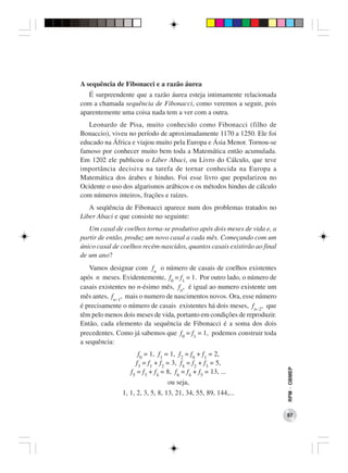 A sequência de Fibonacci e a razão áurea
   É surpreendente que a razão áurea esteja intimamente relacionada
com a chamada sequência de Fibonacci, como veremos a seguir, pois
aparentemente uma coisa nada tem a ver com a outra.
   Leonardo de Pisa, muito conhecido como Fibonacci (filho de
Bonaccio), viveu no período de aproximadamente 1170 a 1250. Ele foi
educado na África e viajou muito pela Europa e Ásia Menor. Tornou-se
famoso por conhecer muito bem toda a Matemática então acumulada.
Em 1202 ele publicou o Liber Abaci, ou Livro do Cálculo, que teve
importância decisiva na tarefa de tornar conhecida na Europa a
Matemática dos árabes e hindus. Foi esse livro que popularizou no
Ocidente o uso dos algarismos arábicos e os métodos hindus de cálculo
com números inteiros, frações e raízes.
   A seqüência de Fibonacci aparece num dos problemas tratados no
Liber Abaci e que consiste no seguinte:
   Um casal de coelhos torna-se produtivo após dois meses de vida e, a
partir de então, produz um novo casal a cada mês. Começando com um
único casal de coelhos recém-nascidos, quantos casais existirão ao final
de um ano?
   Vamos designar com fn o número de casais de coelhos existentes
após n meses. Evidentemente, f0 = f1 = 1. Por outro lado, o número de
casais existentes no n-ésimo mês, fn, é igual ao numero existente um
mês antes, fn−1, mais o numero de nascimentos novos. Ora, esse número
é precisamente o número de casais existentes há dois meses, fn−2, que
têm pelo menos dois meses de vida, portanto em condições de reproduzir.
Então, cada elemento da sequência de Fibonacci é a soma dos dois
precedentes. Como já sabemos que f0 = f1 = 1, podemos construir toda
a sequência:
                      f0 = 1, f1 = 1, f2 = f0 + f1 = 2,
                     f3 = f1 + f2 = 3, f4 = f2 + f3 = 5,
                                                                           RPM − OBMEP




                  f5 = f3 + f4 = 8, f6 = f4 + f5 = 13, ...
                                 ou seja,
               1, 1, 2, 3, 5, 8, 13, 21, 34, 55, 89, 144,...


                                                                           87
 