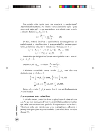 Que relação pode existir entre esta sequência e a razão áurea?
              Aparentemente nenhuma. No entanto, vamos demonstrar agora – para
              surpresa de todos nós! ... – que a razão áurea m é o limite, com n tende
              a infinito, da razão fn−1/fn, isto é,
                                         5 −1        f
                                  m=          = lim n −1 .       (7)
                                          2     n →∞ f
                                                       n

                 De fato, pode-se observar (e demonstra-se por indução) que os
              coeficientes de a e também os de b na sequência (2), a partir do quarto
              termo, a menos de sinal, são os números de Fibonacci, isto é, se
                         a2 = a − b, a3 = − a + 2b, a4 = 2a − 3b, ... então
                                 an = (−1)n(fn−2a − fn−1b).       (8)
                  Lembrando que a sequência (2) tende a zero quando n → ∞, tem-se:
              fn−2a − fn−1b → 0.

                                                    b        f
                   Dividindo por afn−1, vê-se que     = lim n − 2 .
                                                    a   n →∞ f
                                                               n −1

                 A título de curiosidade, vamos calcular fn−1/fn, com três casas
              decimais, para n = 1, 2, ..., 8:
                           1     1       2         3       5
                             = 1, = 0, 5, ≅ 0, 666, = 0, 6, = 0, 625,
                           1     2       3         5       8
                                 8           13           21
                                   ≅ 0, 615,    ≅ 0, 619,    ≅ 0, 618.
                                13           21           34
                 Para n > 8, a razão fn−1/fn é sempre 0,618, com arredondamento na
               a
              3 casa decimal.

              O pentagrama e observações finais
                  A divisão áurea é conhecida desde os pitagóricos de cinco séculos
              a.C. Ao que tudo indica, essa divisão foi descoberta no pentágono regular,
              que exibe uma surpreendente profusão de segmentos na razão áurea.
RPM − OBMEP




              Talvez este tenha sido o motivo que levou os pitagóricos a adotarem o
              pentagrama (pentágono regular estrelado) como símbolo de sua seita
              (figura 10).


 88
 