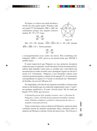 Na figura, os vértices da estrela dividem o               D
círculo em cinco partes iguais. Portanto, cada
arco mede 72º. Os triângulos NBE e ABE são        A       M       N       B
semelhantes porque seus ângulos internos
medem 36º, 72º e 72º. Logo,
                  NB BE                               C               E
                    =   .
                  BE AB                                   figura 10
   Mas AN = NE (porque NAE = NEA = 36 ) e NE = BE (porque
BNE = NBE = 72 ). Temos portanto,
                               NB BE
                                 =   .
                               AN AB
e consequentemente essas razões são áureas. Pela semelhança dos
triângulos DMN e AND, prova-se, da mesma forma, que MN/AM é
também áurea.
   É muito improvável que Pitágoras ou seus primeiros discípulos
soubessem que os segmentos da divisão áurea fossem incomensuráveis,
embora haja fundadas razões para se acreditar que a descoberta dos
incomensuráveis tenha ocorrido com o pentágono regular no fim do 5o
século A.C. Certamente, Pitágoras e seus discípulos sabiam como
construir geometricamente a solução (6) da equação (5). As construções
correspondentes às figuras 8 e 9 acima se encontram nos “Elementos”
de Euclides, de cerca de 300 anos A.C.
   Na antiguidade, a divisão de um segmento em média e extrema razão
tornou-se tão familiar que era conhecida simplesmente como a “seção”,
em qualquer qualificativo. O nome “divisão áurea” lhe foi dado por
Kepler (1571-1630), que escreveu:
   A Geometria possui dois grandes tesouros: um é o Teorema de
   Pitágoras; o outro, a divisão de um segmento em média e extrema
   razão. Podemos comparar o primeiro a uma porção de ouro e o
                                                                              RPM − OBMEP




   segundo a uma jóia preciosa.
   Tanto a razão áurea, como os números de Fibonacci, aparecem numa
variedade enorme de situações inesperadas. Hoje a literatura sobre os
números de Fibonacci é enorme. Existe até uma revista – The Fibonacci

                                                                              89
 