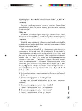 Segundo grupo − Descobertas com cubos: atividades I, II, III e IV
Descrição
    Um cubo grande, decomposto em cubos pequenos, é mergulhado
numa lata com tinta. Pergunta-se quantas faces dos cubos pequenos
ficarão pintadas.
Objetivos
   Estudantes visualizarão figuras no espaço, construirão uma tabela,
descobrirão padrões na tabela e, usando esses padrões, farão conjeturas.
Diretrizes
   Distribuir para cada aluno folhas com as atividades ou colocá-las
no quadro-negro. Sugere-se dividir a classe em grupos de dois alunos,
deixando-os trabalhar juntos.
   Após completar a atividade I, os estudantes devem registrar seus
resultados na tabela (atividade III). Certifique-se de que todos os
estudantes têm os valores corretos, pois conjeturas serão feitas a partir
dos dados da tabela. Poucos estudantes conseguirão completar a tabela
para um cubo 10 × 10 × 10, a menos que algum padrão tenha sido
identificado (atividade IV). Pergunte: “Existem constantes em uma
coluna? Existem múltiplos?”. Sugerir aos alunos que procurem fatores
comuns vai ajudá-los a reconhecer padrões. Por exemplo, 0, 6, 24, 54 e
96 são as 5 primeiras entradas em uma das colunas. Um padrão torna-se
mais visível se esses números forem escritos como 0, 6 × 1, 6 × 4,
6 × 9 e 6 × 16.

I. Responda às perguntas a seguir para cada um dos cubos das figuras 1,
   2, 3 e 4.
a) Quantos cubos pequenos há no cubo grande?
   Se esse cubo maior for jogado numa lata de tinta e totalmente
submerso:
b) Quantos cubos pequenos terão 3 faces pintadas?
                                                                            RPM − OBMEP




c) Quantos cubos pequenos terão 2 faces pintadas?
d) Quantos cubos pequenos terão 1 face pintada?
e) Quantos cubos pequenos terão 0 face pintada?


                                                                               9
 