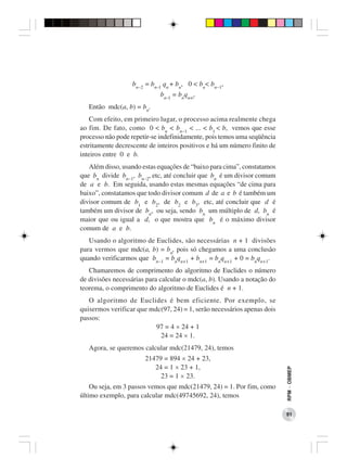 bn−2 = bn−l qn + bn, 0 < bn< bn−1,
                             bn−l = bnqn+l.
   Então mdc(a, b) = bn.
    Com efeito, em primeiro lugar, o processo acima realmente chega
ao fim. De fato, como 0 < bn < bn−1 < ... < b1 < b, vemos que esse
processo não pode repetir-se indefinidamente, pois temos uma seqüência
estritamente decrescente de inteiros positivos e há um número finito de
inteiros entre 0 e b.
   Além disso, usando estas equações de “baixo para cima”, constatamos
que bn divide bn−1, bn−2, etc, até concluir que bn é um divisor comum
de a e b. Em seguida, usando estas mesmas equações “de cima para
baixo”, constatamos que todo divisor comum d de a e b é também um
divisor comum de b1 e b2, de b2 e b3, etc, até concluir que d é
também um divisor de bn, ou seja, sendo bn um múltiplo de d, bn é
maior que ou igual a d, o que mostra que bn é o máximo divisor
comum de a e b.
   Usando o algoritmo de Euclides, são necessárias n + 1 divisões
para vermos que mdc(a, b) = bn, pois só chegamos a uma conclusão
quando verificarmos que bn−1 = bnqn+1 + bn+1 = bnqn+1 + 0 = bnqn+1.
   Chamaremos de comprimento do algoritmo de Euclides o número
de divisões necessárias para calcular o mdc(a, b). Usando a notação do
teorema, o comprimento do algoritmo de Euclides é n + 1.
   O algoritmo de Euclides é bem eficiente. Por exemplo, se
quisermos verificar que mdc(97, 24) = 1, serão necessários apenas dois
passos:
                          97 = 4 × 24 + 1
                           24 = 24 × 1.
   Agora, se queremos calcular mdc(21479, 24), temos
                       21479 = 894 × 24 + 23,
                          24 = 1 × 23 + 1,
                                                                          RPM − OBMEP




                            23 = 1 × 23.
    Ou seja, em 3 passos vemos que mdc(21479, 24) = 1. Por fim, como
último exemplo, para calcular mdc(49745692, 24), temos

                                                                          91
 