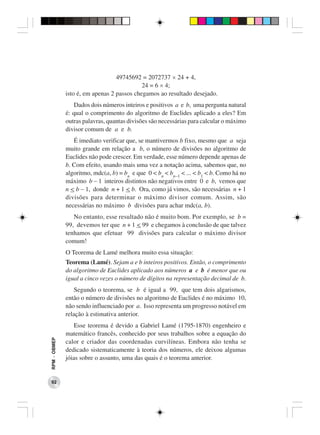 49745692 = 2072737 × 24 + 4,
                                            24 = 6 × 4;
              isto é, em apenas 2 passos chegamos ao resultado desejado.
                 Dados dois números inteiros e positivos a e b, uma pergunta natural
              é: qual o comprimento do algoritmo de Euclides aplicado a eles? Em
              outras palavras, quantas divisões são necessárias para calcular o máximo
              divisor comum de a e b.
                 É imediato verificar que, se mantivermos b fixo, mesmo que a seja
              muito grande em relação a b, o número de divisões no algoritmo de
              Euclides não pode crescer. Em verdade, esse número depende apenas de
              b. Com efeito, usando mais uma vez a notação acima, sabemos que, no
              algoritmo, mdc(a, b) = bn e que 0 < bn < bn−1 < ... < b1 < b. Como há no
              máximo b − 1 inteiros distintos não negativos entre 0 e b, vemos que
              n < b − 1, donde n + 1 < b. Ora, como já vimos, são necessárias n + 1
              divisões para determinar o máximo divisor comum. Assim, são
              necessárias no máximo b divisões para achar mdc(a, b).
                 No entanto, esse resultado não é muito bom. Por exemplo, se b =
              99, devemos ter que n + 1 < 99 e chegamos à conclusão de que talvez
              tenhamos que efetuar 99 divisões para calcular o máximo divisor
              comum!
              O Teorema de Lamé melhora muito essa situação:
              Teorema (Lamé). Sejam a e b inteiros positivos. Então, o comprimento
              do algoritmo de Euclides aplicado aos números a e b é menor que ou
              igual a cinco vezes o número de dígitos na representação decimal de b.
                  Segundo o teorema, se b é igual a 99, que tem dois algarismos,
              então o número de divisões no algoritmo de Euclides é no máximo 10,
              não sendo influenciado por a. Isso representa um progresso notável em
              relação à estimativa anterior.
                  Esse teorema é devido a Gabriel Lamé (1795-1870) engenheiro e
              matemático francês, conhecido por seus trabalhos sobre a equação do
RPM − OBMEP




              calor e criador das coordenadas curvilíneas. Embora não tenha se
              dedicado sistematicamente à teoria dos números, ele deixou algumas
              jóias sobre o assunto, uma das quais é o teorema anterior.


 92
 