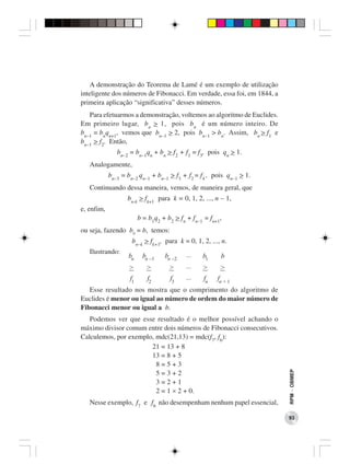 A demonstração do Teorema de Lamé é um exemplo de utilização
inteligente dos números de Fibonacci. Em verdade, essa foi, em 1844, a
primeira aplicação “significativa” desses números.
   Para efetuarmos a demonstração, voltemos ao algoritmo de Euclides.
Em primeiro lugar, b n > 1, pois bn é um número inteiro. De
bn−1 = bnqn+1, vemos que bn−1 > 2, pois bn−1 > bn. Assim, bn > f1 e
bn−1 > f2. Então,
               bn−2 = bn−1qn + bn > f2 + f1 = f3, pois qn > 1.
   Analogamente,
            bn−3 = bn−2 qn−1 + bn−1 > f3 + f2 = f4 , pois qn−1 > 1.
   Continuando dessa maneira, vemos, de maneira geral, que
                   bn-k > fk+1 para k = 0, 1, 2, ..., n − 1,
e, enfim,
                         b = b1q2 + b2 > fn + fn−1 = fn+1,
ou seja, fazendo b0 = b, temos:
                     bn−k > fk+1, para k = 0, 1, 2, ..., n.
   Ilustrando:                              ...
                   bn     bn -1    bn -2          b1     b
                    >       >        >      ...   >      >
                    f1      f2       f3     ...    fn   fn + 1
   Esse resultado nos mostra que o comprimento do algoritmo de
Euclides é menor ou igual ao número de ordem do maior número de
Fibonacci menor ou igual a b.
   Podemos ver que esse resultado é o melhor possível achando o
máximo divisor comum entre dois números de Fibonacci consecutivos.
Calculemos, por exemplo, mdc(21,13) = mdc(f7, f6):
                       21 = 13 + 8
                       13 = 8 + 5
                         8=5+3
                                                                         RPM − OBMEP




                         5=3+2
                         3=2+1
                         2 = 1 × 2 + 0.
   Nesse exemplo, f7 e f6 não desempenham nenhum papel essencial,

                                                                         93
 