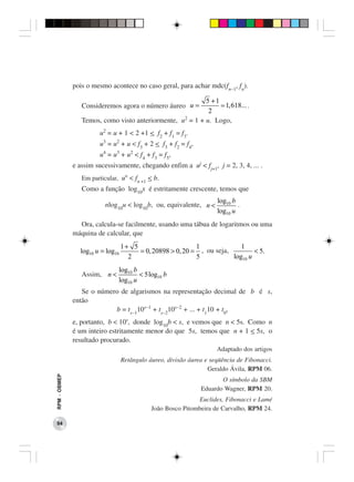 pois o mesmo acontece no caso geral, para achar mdc(fn−1, fn).

                                                           5 +1
                 Consideremos agora o número áureo u =           1, 618... .
                                                            2
                 Temos, como visto anteriormente, u2 = 1 + u. Logo,
                        u2 = u + 1 < 2 +1 < f2 + f1 = f3.
                        u3 = u2 + u < f3 + 2 < f3 + f2 = f4,
                        u4 = u3 + u2 < f4 + f3 = f5,
              e assim sucessivamente, chegando enfim a uj < fj+1, j = 2, 3, 4, ... .
                 Em particular, un < fn +1 < b.
                 Como a função log10x é estritamente crescente, temos que
                                                                     log10 b
                          nlog10u < log10b, ou, equivalente, n <             .
                                                                     log10 u
                Ora, calcula-se facilmente, usando uma tábua de logaritmos ou uma
              máquina de calcular, que
                                  1+ 5                     1              1
                log10 u = log10        = 0, 20898 > 0, 20 = , ou seja,         < 5.
                                    2                      5           log10 u
                               log10 b
                 Assim, n <            < 5 log10 b
                               log10 u
                 Se o número de algarismos na representação decimal de b é s,
              então
                           b = ts−110s−1 + ts−210s−2 + ... + t110 + t0,
              e, portanto, b < 10s, donde log10b < s, e vemos que n < 5s. Como n
              é um inteiro estritamente menor do que 5s, temos que n + 1 < 5s, o
              resultado procurado.
                                                                     Adaptado dos artigos
                                  Retângulo áureo, divisão áurea e seqüência de Fibonacci.
                                                                  Geraldo Ávila, RPM 06.
RPM − OBMEP




                                                                      O símbolo da SBM
                                                               Eduardo Wagner, RPM 20.
                                                             Euclides, Fibonacci e Lamé
                                             João Bosco Pitombeira de Carvalho, RPM 24.

 94
 