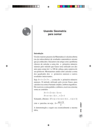 Usando Geometria
                para somar




Introdução
Um dos maiores prazeres da Matemática é o da descoberta
(ou da redescoberta) de resultados matemáticos mesmo
que já conhecidos. Iniciamos este artigo com o problema
clássico de calcular a soma dos n primeiros números
naturais pelo método que Gauss teria utilizado aos dez
anos para somar de 1 a 100 de cabeça, para surpresa do
seu professor. Mostraremos ainda como calcular a soma
dos quadrados dos n primeiros naturais e outros
resultados interessantes.
Seja S = 1 + 2 + 3 + ... a soma dos n primeiros números
naturais. O método utilizado pelo jovem Gauss para
calcular essa soma é bastante simples, embora engenhoso.
Ele escreveu a soma pedida e, embaixo, escreveu a mesma
soma ao contrário
             S = 1 + 2 + (n – 1) + n
             S = n + (n – 1) + ... + 2 + 1
Somando, obtemos 2S = (n + 1) + (n + 1) + ... + (n + 1)
                            n(n + 1)
com n parcelas, ou seja, S =
                                                           RPM − OBMEP




                                     .
                               2
A demonstração a seguir usa essencialmente a mesma
ideia.

                                                           95
 
