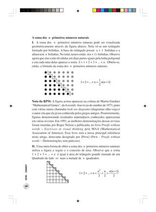 A soma dos n primeiros números naturais
              I. A soma dos n primeiros números naturais pode ser visualizada
              geometricamente através da figura abaixo. Nela vê-se um retângulo
              formado por bolinhas. A base do retângulo possui n + 1 bolinhas e a
              altura tem n bolinhas. No total, temos então n(n + 1) bolinhas. Observe
              agora que elas estão divididas em duas partes iguais pela linha poligonal
              e em cada uma delas aparece a soma S = 1 + 2 + 3 + ... + n. Obtém-se,
              então, a fórmula da soma dos n primeiros números naturais.



                                                                        1
                                                       1 + 2 + ... + n = n(n + 1)
                                                                        2




              Nota da RPM: A figura acima apareceu na coluna de Martin Gardner
              “Mathematical Games”, da Scientific American de outubro de 1973, junto
              com várias outras chamadas look-see diagrams (diagramas olhe-veja) e
              o autor cita que ela já era conhecida pelos gregos antigos. Posteriormente,
              figuras demonstrando resultados matemáticos conhecidos apareceram
              em várias revistas. Em 1993, as melhores demonstrações dessas revistas
              foram reunidas por Roger Nelsen e publicadas no livro Proofs without
              words – Exercices in visual thinking pela MAA (Mathematical
              Association of America). Esse livro será a nossa principal referência
              neste artigo, doravante designado por [Pww] (Pww - Proofs without
              words − Demonstrações sem palavras)
              II. Uma outra forma de obter a soma dos n primeiros números naturais
              utiliza a figura a seguir e o conceito de área. Observe que a soma
              1 + 2 + 3 + ... + n é igual à área do triângulo grande (metade de um
              Quadrado de lado n) mais a metade de n quadrados.
RPM − OBMEP




                                                                          n 2 n n(n + 1)
                                                      1 + 2 + ... + n =      + =
                                                                           2 2     2


 96
 