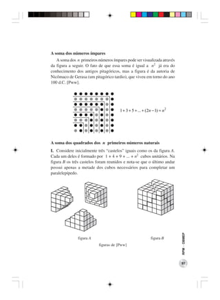 A soma dos números ímpares
   A soma dos n primeiros números ímpares pode ser visualizada através
da figura a seguir. O fato de que essa soma é igual a n2 já era do
conhecimento dos antigos pitagóricos, mas a figura é da autoria de
Nicômaco de Gerasa (um pitagórico tardio), que viveu em torno do ano
100 d.C. [Pww].




                                       1 + 3 + 5 + ... + (2n − 1) = n 2




A soma dos quadrados dos n primeiros números naturais
I. Considere inicialmente três “castelos” iguais como os da figura A.
Cada um deles é formado por 1 + 4 + 9 + ... + n2 cubos unitários. Na
figura B os três castelos foram reunidos e nota-se que o último andar
possui apenas a metade dos cubos necessários para completar um
paralelepípedo.

                                                                          RPM − OBMEP




               figura A                                     figura B
                           figuras de [Pww]



                                                                          97
 