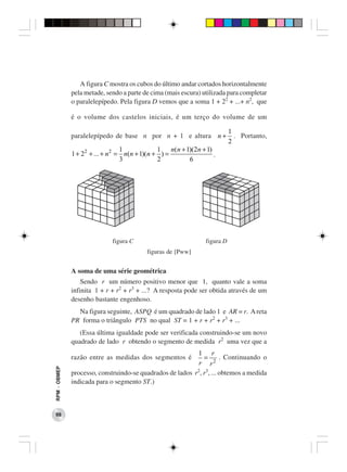 A figura C mostra os cubos do último andar cortados horizontalmente
              pela metade, sendo a parte de cima (mais escura) utilizada para completar
              o paralelepípedo. Pela figura D vemos que a soma 1 + 22 + ...+ n2, que

              é o volume dos castelos iniciais, é um terço do volume de um

                                                                             1
              paralelepípedo de base n por n + 1 e altura n +                  . Portanto,
                                                                             2
                                  1            1    n(n + 1)(2n + 1)
              1 + 22 + ... + n 2 = n(n + 1)(n + ) =                  .
                                  3            2           6




                             figura C                             figura D
                                           figuras de [Pww]


              A soma de uma série geométrica
                  Sendo r um número positivo menor que 1, quanto vale a soma
              infinita 1 + r + r2 + r3 + ...? A resposta pode ser obtida através de um
              desenho bastante engenhoso.
                Na figura seguinte, ASPQ é um quadrado de lado 1 e AR = r. A reta
              PR forma o triângulo PTS no qual ST = 1 + r + r2 + r3 + ...
                 (Essa última igualdade pode ser verificada construindo-se um novo
              quadrado de lado r obtendo o segmento de medida r2 uma vez que a
                                                           1 r
              razão entre as medidas dos segmentos é          =       . Continuando o
                                                            r r2
RPM − OBMEP




              processo, construindo-se quadrados de lados r2, r3, ... obtemos a medida
              indicada para o segmento ST.)



 98
 