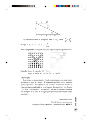 ST QP
   Da semelhança entre os triângulos PTS e RPQ temos                  =   ,
                                                                    SP QR
ou seja, 1 + r + r 2 + r 3 + ... = 1 .
                                  1− r
Para você pensar: O que cada umas das figuras seguintes pode mostrar?




Sugestão: figura da esquerda: 4(1 + 3 + ...)
           figura da direita: 1 + 2.22 + 3.32 + 4.42 + 5.52 = ...

Observação
   É certo que, as demonstrações visuais podem parecer, em um primeiro
momento, ter algo de “magia”. É importante perceber que a mágica é
apenas aparente: a descoberta de um resultado matemático é fruto de
experimentação, dedicação e compreensão dos conceitos envolvidos.
Deve ficar clara também a necessidade, no caso de números naturais,
por exemplo, do axioma da indução, para provar definitivamente certos
resultados.
                                                                                  RPM − OBMEP




                                                             Adaptado do artigo
                                         Usando Geometria para somar
                Eduardo de Campos Valadares e Eduardo Wagner, RPM 39.


                                                                                  99
 
