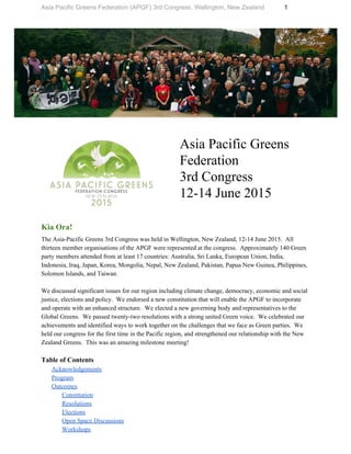 Asia Pacific Greens Federation (APGF) 3rd Congress, Wellington, New Zealand          1 
 
 
 
Asia Pacific Greens 
Federation  
3rd Congress  
12­14 June 2015 
Kia Ora!  
The Asia­Pacific Greens 3rd Congress was held in Wellington, New Zealand, 12­14 June 2015.  All 
thirteen member organisations of the APGF were represented at the congress.  Approximately 140 Green 
party members attended from at least 17 countries: Australia, Sri Lanka, European Union, India, 
Indonesia, Iraq, Japan, Korea, Mongolia, Nepal, New Zealand, Pakistan, Papua New Guinea, Philippines, 
Solomon Islands, and Taiwan. 
 
We discussed significant issues for our region including climate change, democracy, economic and social 
justice, elections and policy.  We endorsed a new constitution that will enable the APGF to incorporate 
and operate with an enhanced structure.  We elected a new governing body and representatives to the 
Global Greens.  We passed twenty­two resolutions with a strong united Green voice.  We celebrated our 
achievements and identified ways to work together on the challenges that we face as Green parties.  We 
held our congress for the first time in the Pacific region, and strengthened our relationship with the New 
Zealand Greens.  This was an amazing milestone meeting! 
 
Table of Contents 
Acknowledgements 
Program 
Outcomes 
Constitution 
Resolutions 
Elections 
Open Space Discussions 
Workshops 
 
