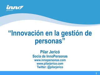 “Innovación en la gestión de
        personas”
                                  27 de Agosto, 2008
             Pilar Jericó
        Socia de InnoPersonas
         www.innopersonas.com
          www.pilarjerico.com
                                        1
          Twitter: @pilarjerico             1

                                                 1
 