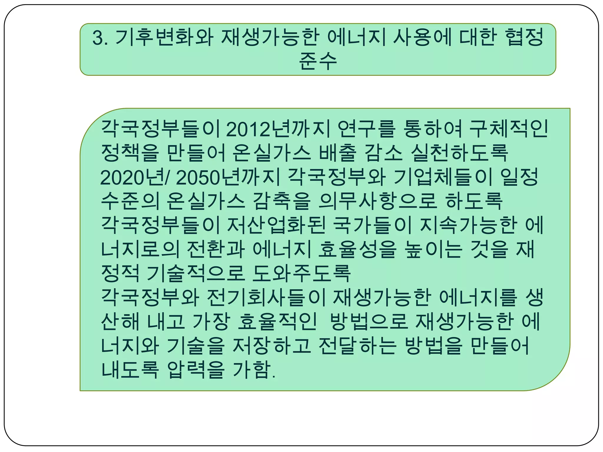 3. 기후변화와 재생가능한 에너지 사용에 대한 협정 준수 각국정부들이 2012년까지 연구를 통하여 구체적인 정책을 만들어 온실가스 배출 감소 실천하도록2020년/ 2050년까지 각국정부와 기업체들이 일정수준의 온실가스 감축을 의무사항으로 하도록 각국정부들이 저산업화된 국가들이 지속가능한 에너지로의 전환과 에너지 효율성을 높이는 것을 재정적 기술적으로 도와주도록각국정부와 전기회사들이 재생가능한 에너지를 생산해 내고 가장 효율적인  방법으로 재생가능한 에너지와 기술을 저장하고 전달하는 방법을 만들어 내도록 압력을 가함.  