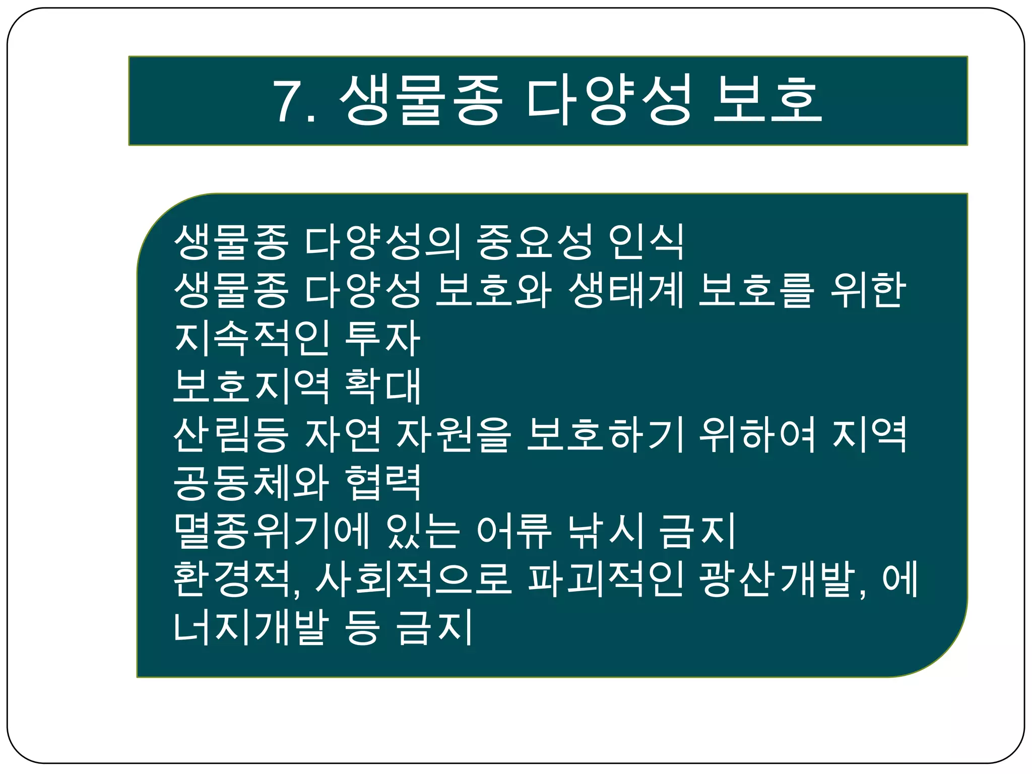 7. 생물종 다양성 보호생물종 다양성의 중요성 인식생물종 다양성 보호와 생태계 보호를 위한 지속적인 투자보호지역 확대산림등 자연 자원을 보호하기 위하여 지역공동체와 협력멸종위기에 있는 어류 낚시 금지환경적, 사회적으로 파괴적인 광산개발, 에너지개발 등 금지