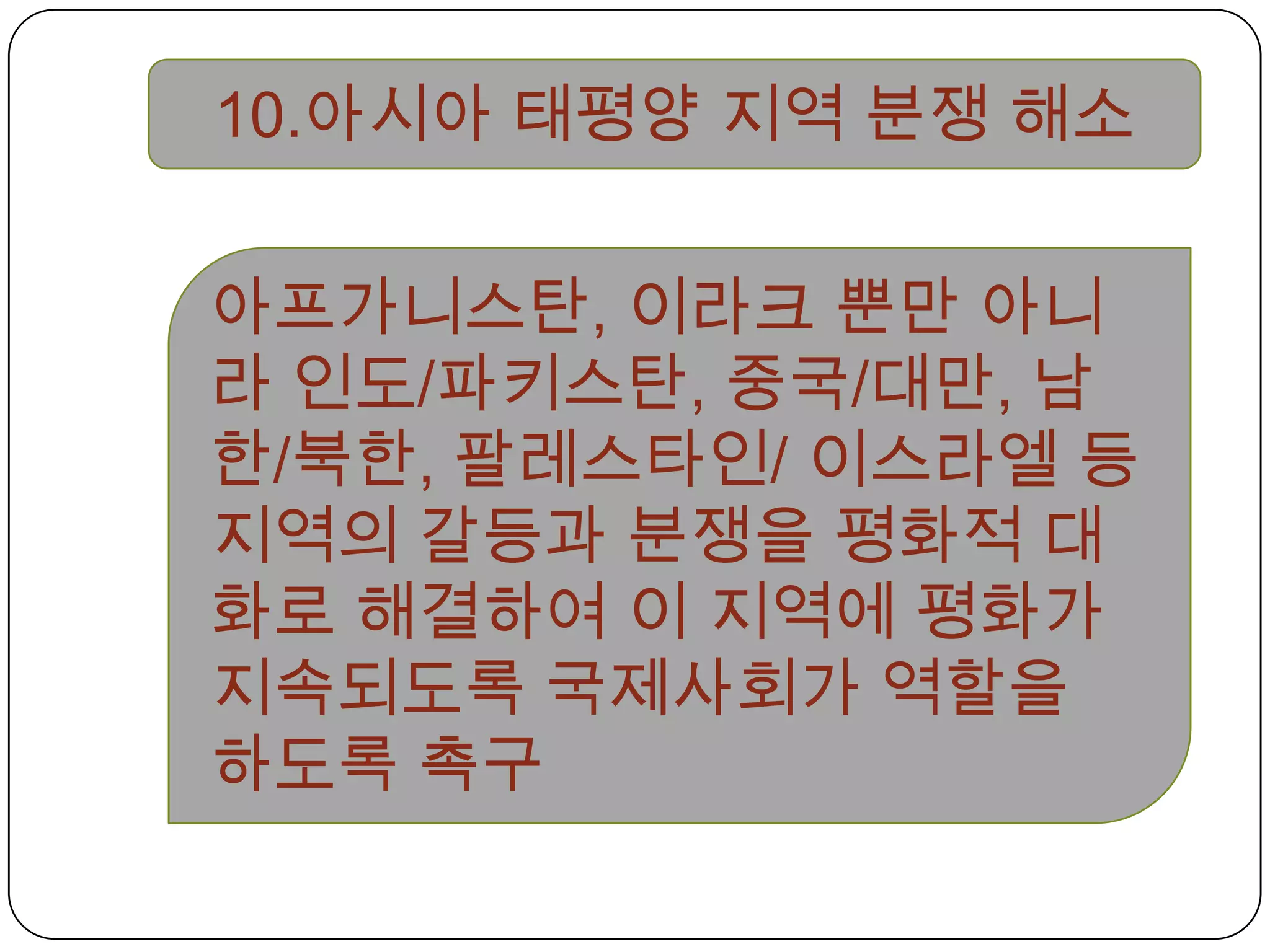 10.아시아 태평양 지역 분쟁 해소아프가니스탄, 이라크 뿐만 아니라 인도/파키스탄, 중국/대만, 남한/북한, 팔레스타인/ 이스라엘 등 지역의 갈등과 분쟁을 평화적 대화로 해결하여 이 지역에 평화가 지속되도록 국제사회가 역할을 하도록 촉구 
