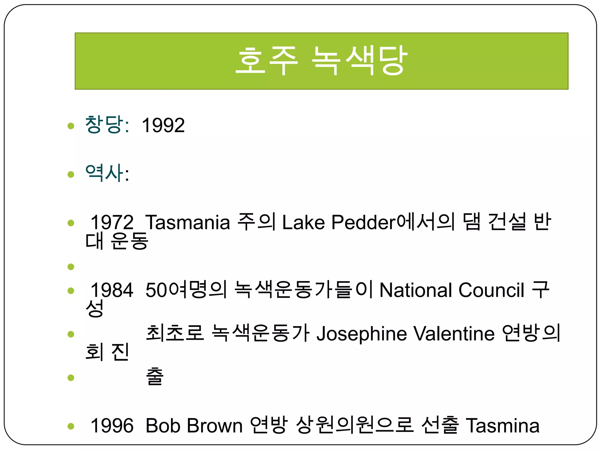 창당:  1992역사:  1972  Tasmania 주의 Lake Pedder에서의 댐 건설 반대 운동     1984  50여명의 녹색운동가들이 National Council 구성           최초로 녹색운동가 Josephine Valentine 연방의회 진     출 1996  Bob Brown 연방 상원의원으로 선출 Tasmina호주 녹색당
