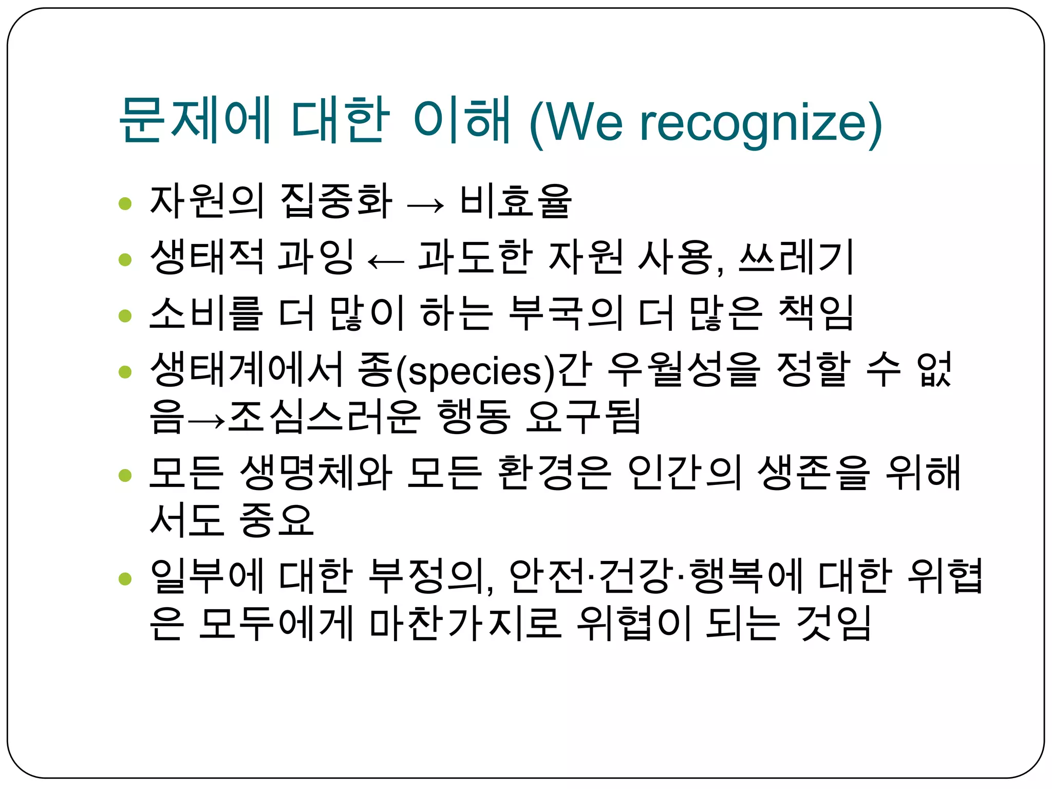 문제에 대한 이해 (We recognize) 자원의 집중화 -> 비효율생태적 과잉 ← 과도한 자원 사용, 쓰레기소비를 더 많이 하는 부국의 더 많은 책임생태계에서 종(species)간우월성을 정할 수 없음->조심스러운 행동 요구됨모든 생명체와 모든 환경은 인간의 생존을 위해서도 중요일부에 대한 부정의, 안전∙건강∙행복에 대한 위협은 모두에게 마찬가지로 위협이 되는 것임  