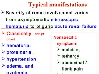 Typical manifestations
 Severity of renal involvement varies
from asymptomatic microscopic
hematuria to oliguric acute renal failure
Nonspecific
symptoms
 malaise,
 lethargy,
 abdominal /
flank pain
 Classically, abrupt
onset
 hematuria,
 proteinuria,
 hypertension,
 edema, and
 