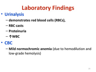 • Urinalysis
– demonstrates red blood cells (RBCs),
– RBC casts
– Proteinuria
– ↑WBC
• CBC
– Mild normochromic anemia (due to hemodilution and
low-grade hemolysis)
23
Laboratory Findings
 