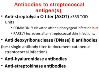 Antibodies to streptococcal
antigen(s)
• Anti-streptolysin O titer (ASOT) >333 TOD
Units
• COMMONLY elevated after a pharyngeal infection but
• RARELY increases after streptococcal skin infections.
• Anti deoxyribonuclease (DNase) B antibodies
(best single antibody titer to document cutaneous
streptococcal infection)
• Anti-hyaluronidase antibodies
• Anti-streptokinase antibodies
 