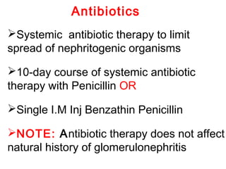 Antibiotics
Systemic antibiotic therapy to limit
spread of nephritogenic organisms
10-day course of systemic antibiotic
therapy with Penicillin OR
Single I.M Inj Benzathin Penicillin
NOTE: Antibiotic therapy does not affect
natural history of glomerulonephritis
 
 