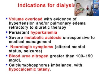 Indications for dialysis
 Volume overload with evidence of
hypertension and/or pulmonary edema
refractory to diuretic therapy
 Persistent hyperkalemia
 Severe metabolic acidosis unresponsive to
medical management
 Neurologic symptoms (altered mental
status, seizures)
 Blood urea nitrogen greater than 100–150
mg/dL
 Calcium/phosphorus imbalance, with
hypocalcemic tetany.
 