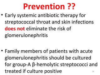 Prevention ??
• Early systemic antibiotic therapy for
streptococcal throat and skin infections
does not eliminate the risk of
glomerulonephritis
• Family members of patients with acute
glomerulonephritis should be cultured
for group-A β-hemolytic streptococci and
treated if culture positive 38
 