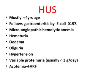 HUS
• Mostly <4yrs age
• Follows gastroenteritis by E.coli 0157.
• Micro-angiopathic hemolytic anemia
• Hematuria
• Oedema
• Oliguria
• Hypertension
• Variable proteinuria (usually < 3 g/day)
• Azotemia→ARF
 