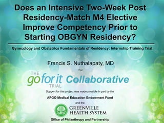 Does an Intensive Two-Week Post
Residency-Match M4 Elective
Improve Competency Prior to
Starting OBGYN Residency?
Gynecology and Obstetrics Fundamentals of Residency: Internship Training Trial

Francis S. Nuthalapaty, MD
For

Collaborative
Support for this project was made possible in part by the

APGO Medical Education Endowment Fund
and the

Office of Philanthropy and Partnership

 