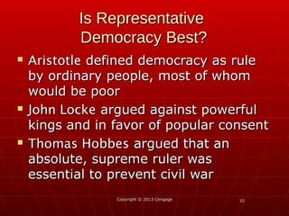 1010Copyright © 2013 CengageCopyright © 2013 Cengage
Is RepresentativeIs Representative
Democracy Best?Democracy Best?
 AristotleAristotle defined democracy as ruledefined democracy as rule
by ordinary people, most of whomby ordinary people, most of whom
would be poorwould be poor
 John LockeJohn Locke argued against powerfulargued against powerful
kings and in favor of popular consentkings and in favor of popular consent
 Thomas HobbesThomas Hobbes argued that anargued that an
absolute, supreme ruler wasabsolute, supreme ruler was
essential to prevent civil waressential to prevent civil war
 