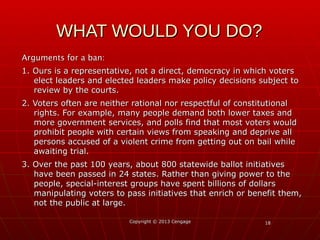 1818
Arguments for a ban:Arguments for a ban:
1. Ours is a representative, not a direct, democracy in which voters1. Ours is a representative, not a direct, democracy in which voters
elect leaders and elected leaders make policy decisions subject toelect leaders and elected leaders make policy decisions subject to
review by the courts.review by the courts.
2. Voters often are neither rational nor respectful of constitutional2. Voters often are neither rational nor respectful of constitutional
rights. For example, many people demand both lower taxes andrights. For example, many people demand both lower taxes and
more government services, and polls find that most voters wouldmore government services, and polls find that most voters would
prohibit people with certain views from speaking and deprive allprohibit people with certain views from speaking and deprive all
persons accused of a violent crime from getting out on bail whilepersons accused of a violent crime from getting out on bail while
awaiting trial.awaiting trial.
3. Over the past 100 years, about 800 statewide ballot initiatives3. Over the past 100 years, about 800 statewide ballot initiatives
have been passed in 24 states. Rather than giving power to thehave been passed in 24 states. Rather than giving power to the
people, special-interest groups have spent billions of dollarspeople, special-interest groups have spent billions of dollars
manipulating voters to pass initiatives that enrich or benefit them,manipulating voters to pass initiatives that enrich or benefit them,
not the public at large.not the public at large.
Copyright © 2013 CengageCopyright © 2013 Cengage
WHAT WOULD YOU DO?WHAT WOULD YOU DO?
 