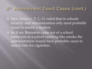 4th  Amendment Court Cases (cont.)New Jersey v. T. L. O. ruled that in schools security and administration only need probable cause to search a student.So if my Bernstein came out of a school bathroom in a school smelling like smoke the administration would have probable cause to search him for cigarettes.