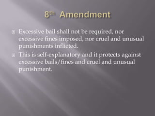 8th  AmendmentExcessive bail shall not be required, nor excessive fines imposed, nor cruel and unusual punishments inflicted.This is self-explanatory and it protects against excessive bails/fines and cruel and unusual punishment.