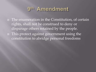 9th  AmendmentThe enumeration in the Constitution, of certain rights, shall not be construed to deny or disparage others retained by the people.This protect against government using the constitution to abridge personal freedoms