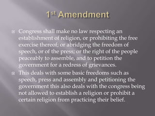 1st AmendmentCongress shall make no law respecting an establishment of religion, or prohibiting the free exercise thereof; or abridging the freedom of speech, or of the press; or the right of the people peaceably to assemble, and to petition the government for a redress of grievances.This deals with some basic freedoms such as speech, press and assembly and petitioning the government this also deals with the congress being not allowed to establish a religion or prohibit a certain religion from practicing their belief.