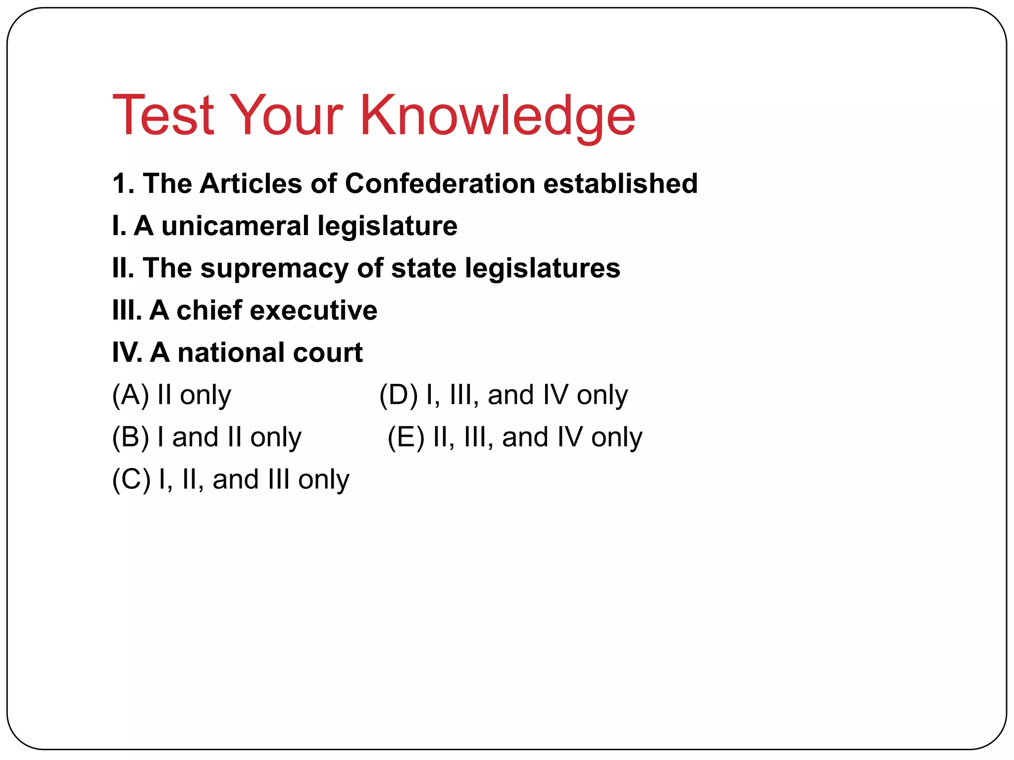 Test Your Knowledge
1. The Articles of Confederation established
I. A unicameral legislature
II. The supremacy of state legislatures
III. A chief executive
IV. A national court
(A) II only (D) I, III, and IV only
(B) I and II only (E) II, III, and IV only
(C) I, II, and III only
 