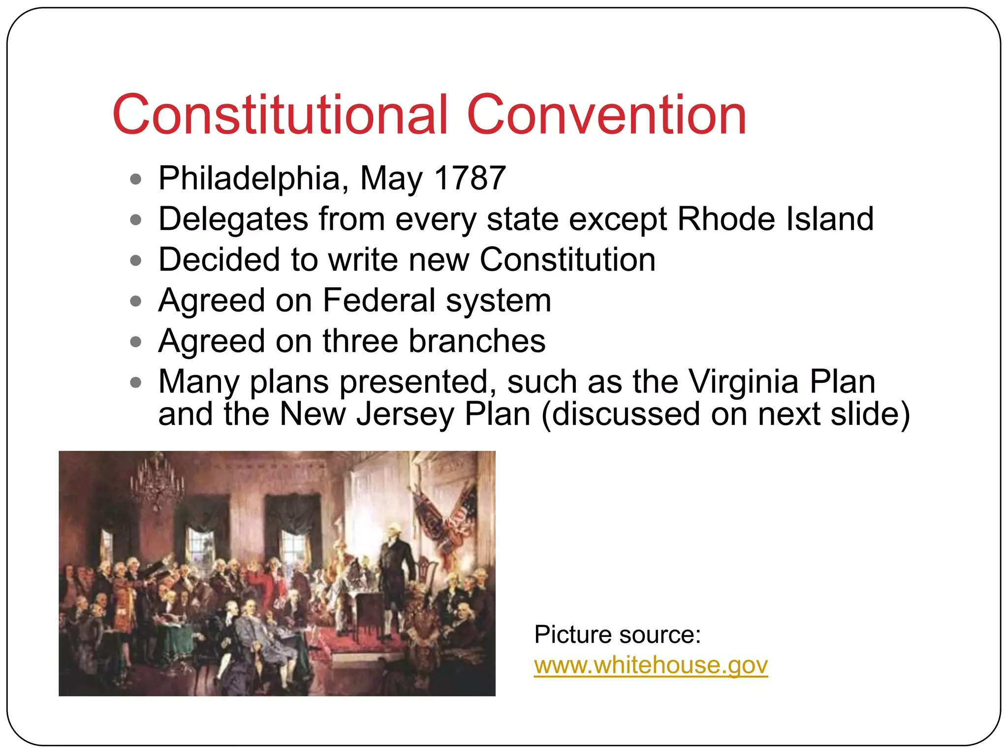 Constitutional Convention
 Philadelphia, May 1787
 Delegates from every state except Rhode Island
 Decided to write new Constitution
 Agreed on Federal system
 Agreed on three branches
 Many plans presented, such as the Virginia Plan
and the New Jersey Plan (discussed on next slide)
Picture source:
www.whitehouse.gov
 