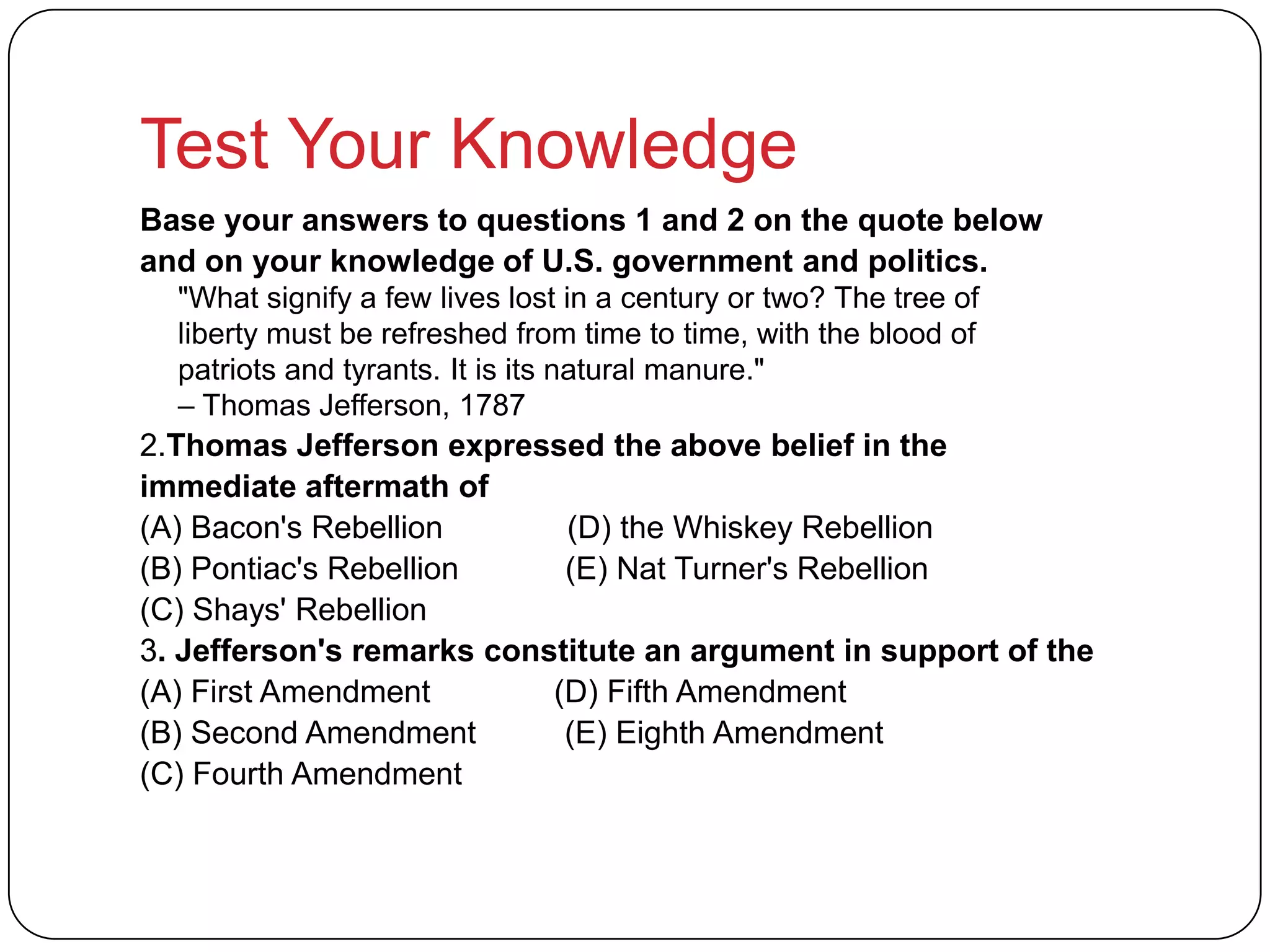 Test Your Knowledge
Base your answers to questions 1 and 2 on the quote below
and on your knowledge of U.S. government and politics.
"What signify a few lives lost in a century or two? The tree of
liberty must be refreshed from time to time, with the blood of
patriots and tyrants. It is its natural manure."
– Thomas Jefferson, 1787
2.Thomas Jefferson expressed the above belief in the
immediate aftermath of
(A) Bacon's Rebellion (D) the Whiskey Rebellion
(B) Pontiac's Rebellion (E) Nat Turner's Rebellion
(C) Shays' Rebellion
3. Jefferson's remarks constitute an argument in support of the
(A) First Amendment (D) Fifth Amendment
(B) Second Amendment (E) Eighth Amendment
(C) Fourth Amendment
 