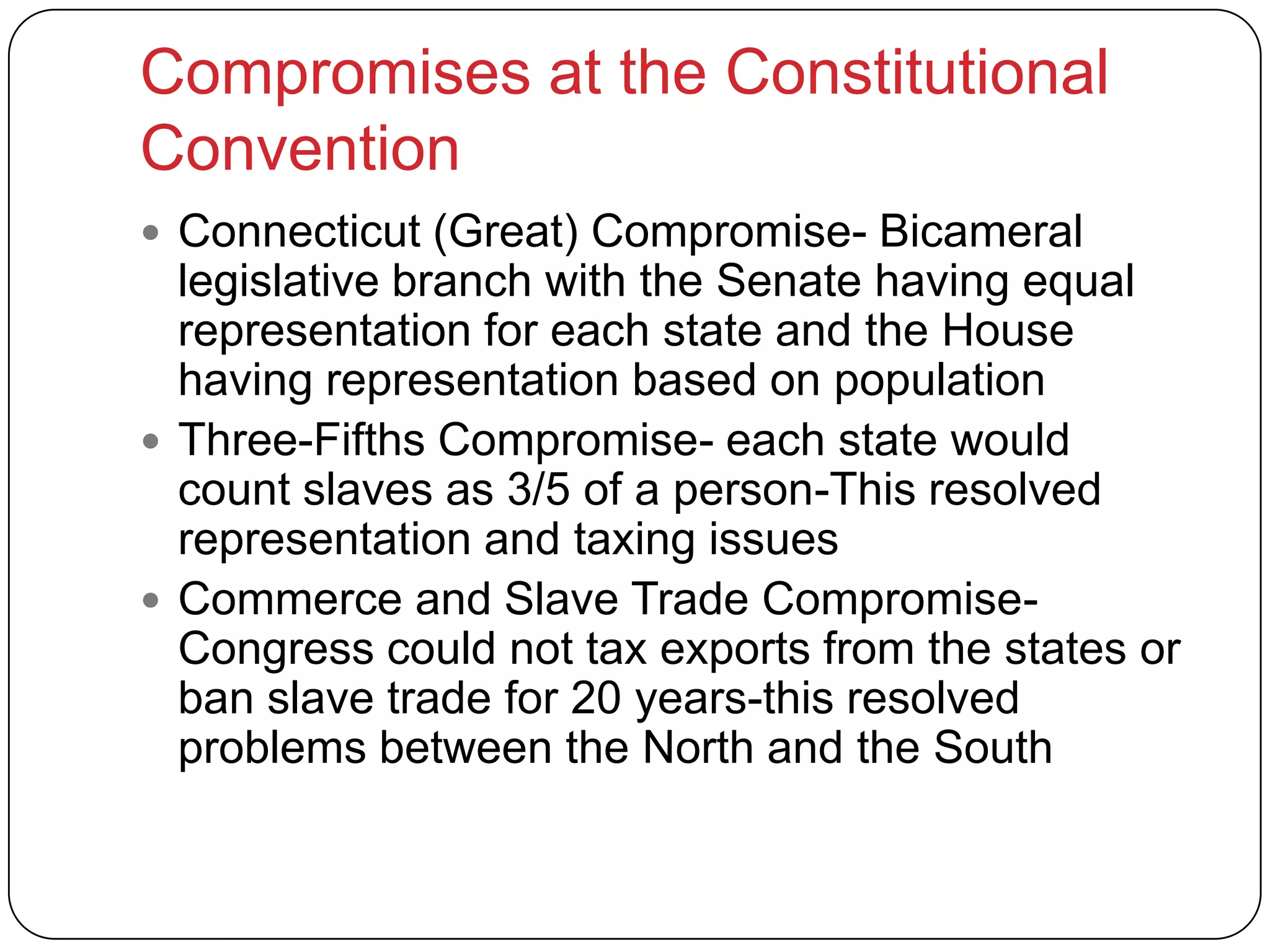 Compromises at the Constitutional
Convention
 Connecticut (Great) Compromise- Bicameral
legislative branch with the Senate having equal
representation for each state and the House
having representation based on population
 Three-Fifths Compromise- each state would
count slaves as 3/5 of a person-This resolved
representation and taxing issues
 Commerce and Slave Trade Compromise-
Congress could not tax exports from the states or
ban slave trade for 20 years-this resolved
problems between the North and the South
 