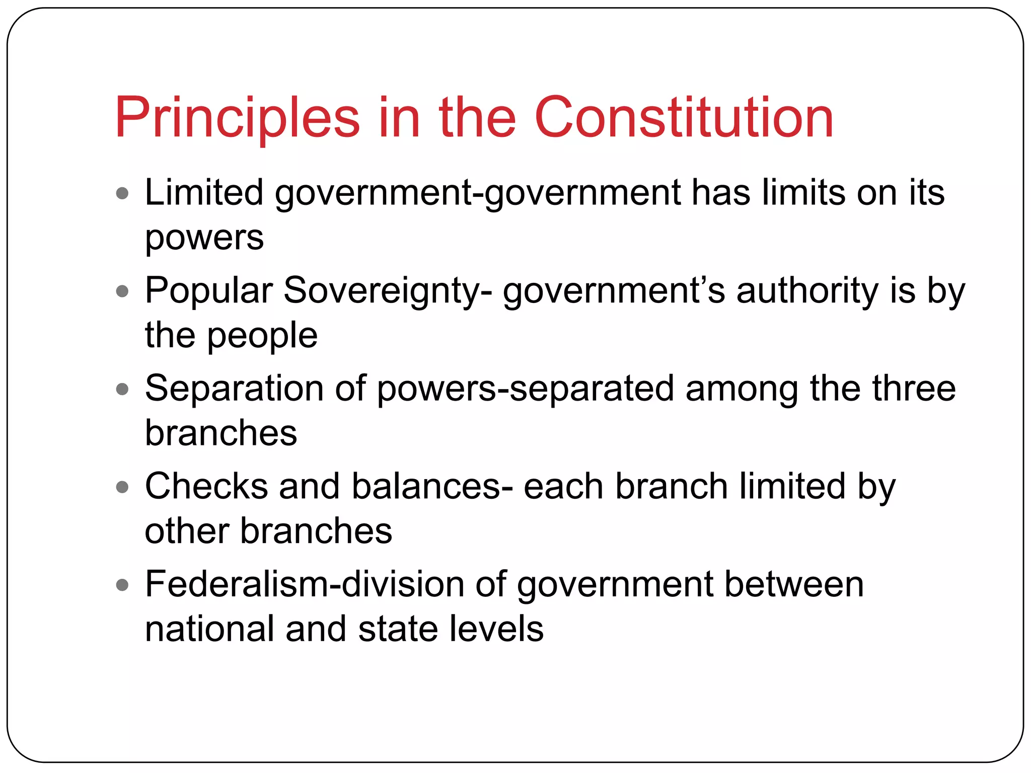 Principles in the Constitution
 Limited government-government has limits on its
powers
 Popular Sovereignty- government’s authority is by
the people
 Separation of powers-separated among the three
branches
 Checks and balances- each branch limited by
other branches
 Federalism-division of government between
national and state levels
 