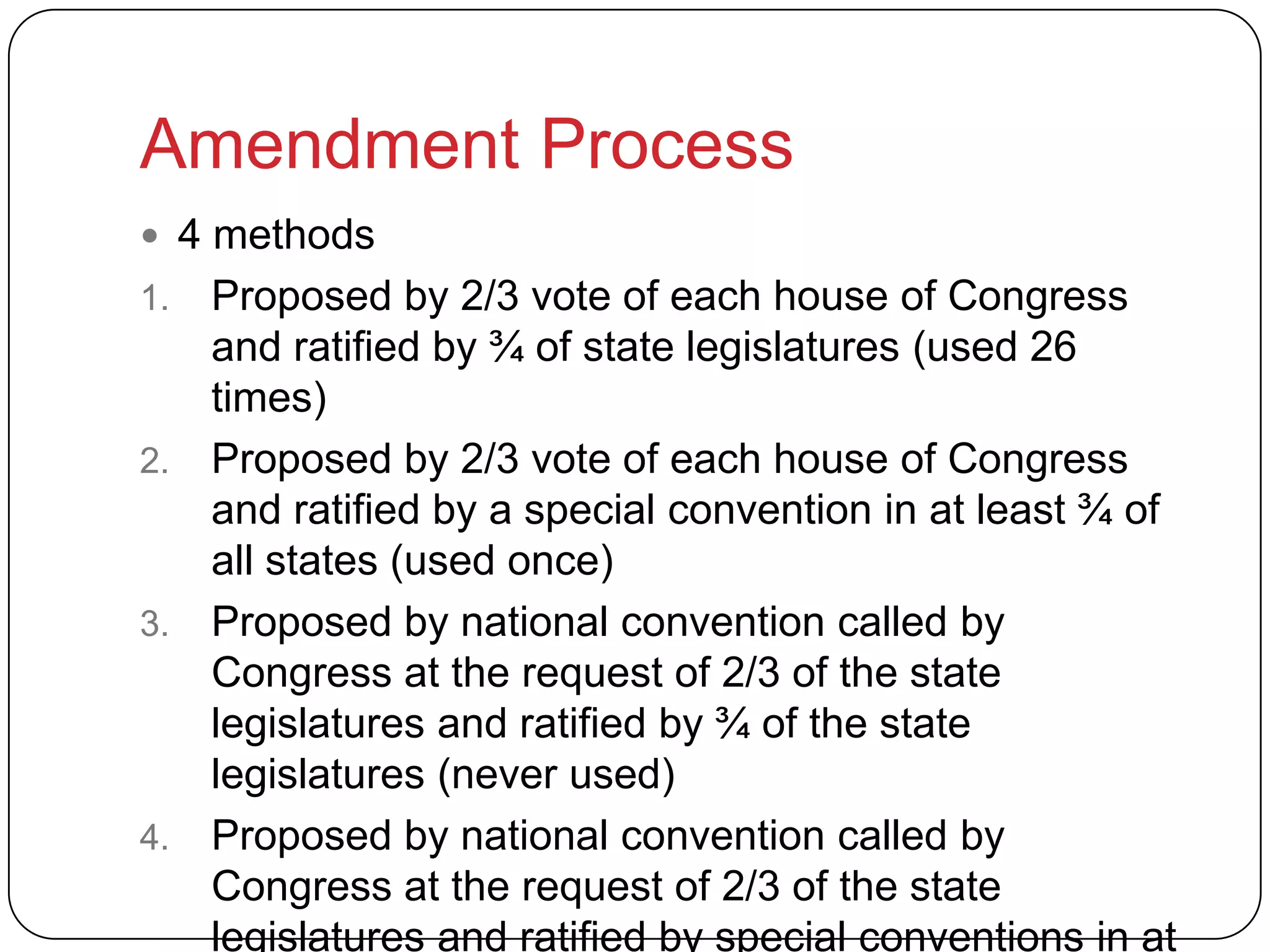 Amendment Process
 4 methods
1. Proposed by 2/3 vote of each house of Congress
and ratified by ¾ of state legislatures (used 26
times)
2. Proposed by 2/3 vote of each house of Congress
and ratified by a special convention in at least ¾ of
all states (used once)
3. Proposed by national convention called by
Congress at the request of 2/3 of the state
legislatures and ratified by ¾ of the state
legislatures (never used)
4. Proposed by national convention called by
Congress at the request of 2/3 of the state
legislatures and ratified by special conventions in at
 