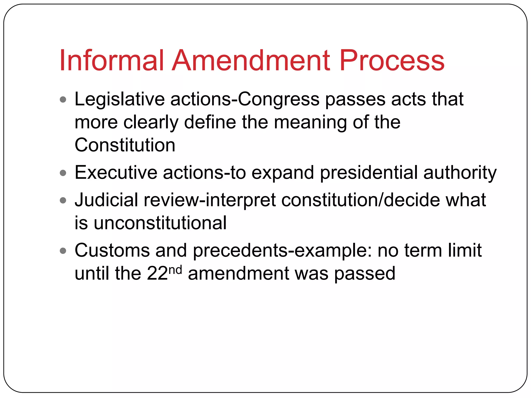 Informal Amendment Process
 Legislative actions-Congress passes acts that
more clearly define the meaning of the
Constitution
 Executive actions-to expand presidential authority
 Judicial review-interpret constitution/decide what
is unconstitutional
 Customs and precedents-example: no term limit
until the 22nd amendment was passed
 