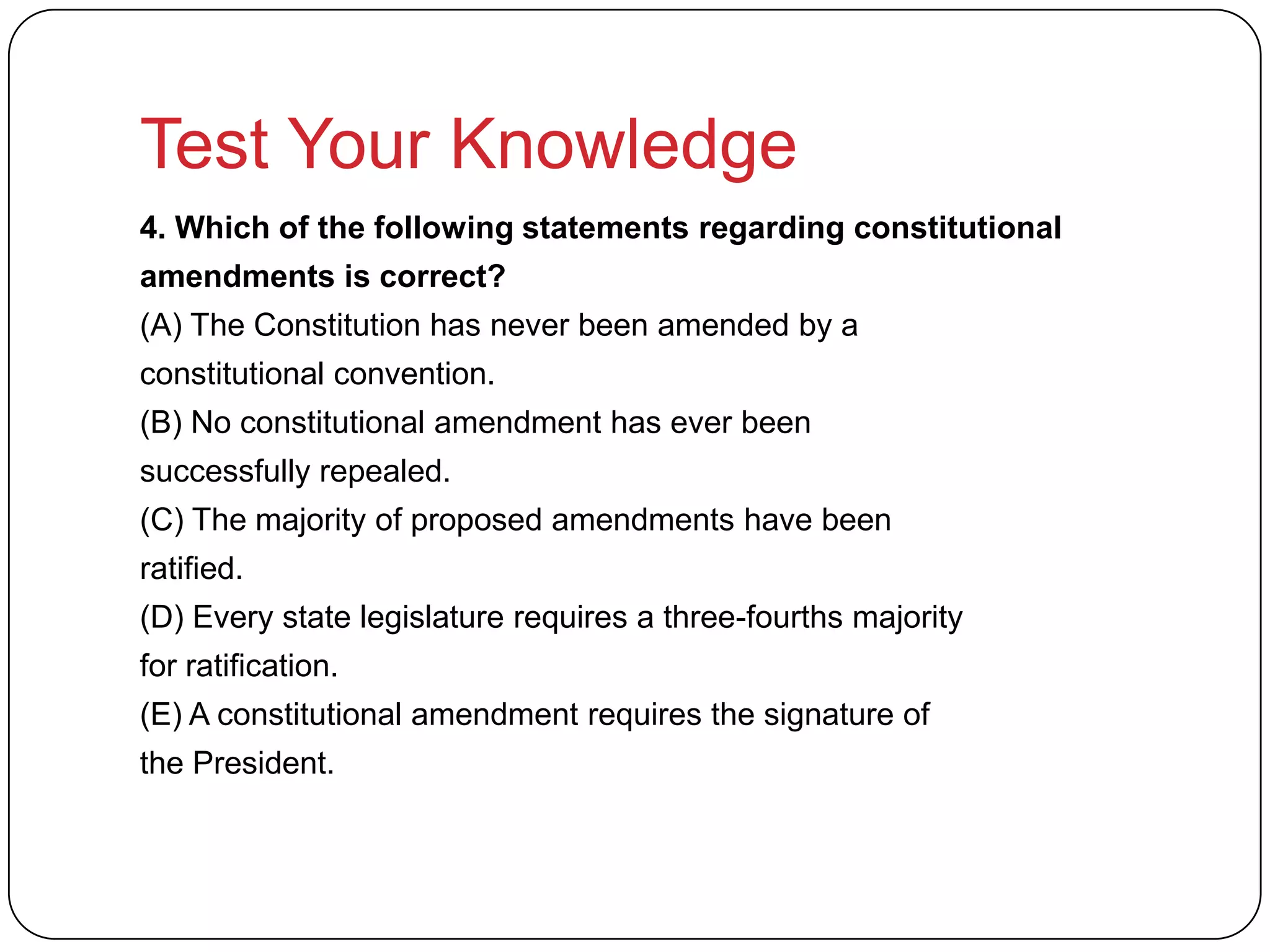 Test Your Knowledge
4. Which of the following statements regarding constitutional
amendments is correct?
(A) The Constitution has never been amended by a
constitutional convention.
(B) No constitutional amendment has ever been
successfully repealed.
(C) The majority of proposed amendments have been
ratified.
(D) Every state legislature requires a three-fourths majority
for ratification.
(E) A constitutional amendment requires the signature of
the President.
 